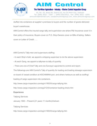 The Viet-Nhan Agriculture - Industry - MarineControl InspectionGroup
45, Str. 03, Ward 04, District 03, Ho Chi Minh City, Vietnam
Tel. (848) 3832 - 7204 – (849) 03615612, Fax: (848) 3832 - 8393
aimcontrol@hotmail.com, ceo@aimcontrolgroup.com, www.aimcontrolgroup.com
24
24
stuffed into containers at supplier’s premises to buyers and the number of goods delivered
buyer’s warehouse.
AIM Control offers the insured cargo tally and supervision are where P&I Insurance cover it in
their policy of insurance, Buyers cover on P.O, Ship-Owners cover on Bills of lading, Sellers
cover on Letter of Credit . . .
AIM Control’s Tally-men and supervisors staffing:
- In each Ship’s hold, we appoint a shipping supervisor to do the above supervision
- At each Gang, we appoint a tallyman to tally of quantity
- There are one of Chief Tally and one Surveyor appointed to control and report.
The followings are AIM Control's Tally of quantity for loading and loading stowage supervision
on board of vessel condition at HOCHIMINH port, and others harbours as well as stuffing/
loading of cargo supervision into containers.
http://www.cargo-inspection.com/eg/n/1993/0/cargo-tallying.htm
http://www.cargo-inspection.com/eg/212/0/container-loading-check.htm
Experience
Tallying Services
January 1993 – Present (21 years 11 months)Vietnam
Tallying Services:
http://www.cargo-inspection.com/eg/n/1993/0/cargo-tallying.htm
 