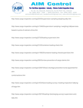 The Viet-Nhan Agriculture - Industry - MarineControl InspectionGroup
45, Str. 03, Ward 04, District 03, Ho Chi Minh City, Vietnam
Tel. (848) 3832 - 7204 – (849) 03615612, Fax: (848) 3832 - 8393
aimcontrol@hotmail.com, ceo@aimcontrolgroup.com, www.aimcontrolgroup.com
25
25
http://www.cargo-inspection.com/eg/224/0/supervision-sampling-weighing-tally.htm
http://www.cargo-inspection.com/eg/n/1546/0/supervision/-sampling-/-weighing/-tallyservices-
based-in-ports-of-vietnam-china.htm
http://www.cargo-inspection.com/eg/273/0/loading-supervision.htm
http://www.cargo-inspection.com/eg/212/0/container-loading-check.htm
http://www.cargo-inspection.com/eg/n/1992/0/container-loading-check/supervision.htm
http://www.cargo-inspection.com/eg/280/0/a-loss-prevention-of-cargo-claims.htm
http://www.cargo-inspection.com/eg/n/2067/0/loss/-shortage-prevention-to-be-appointed-for-
aim-
control-actions.htm
http://www.cargo-inspection.com/eg/n/433/0/pre-loading-survey-/-loading-inspection/-tallying-
of-bags.htm
http://www.cargo-inspection.com/eg/n/567/0/loading/-discharging-survey/-supervision-and-
tally.htm
 