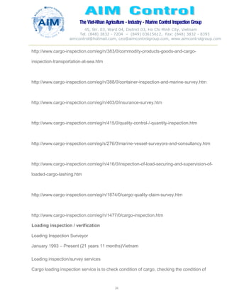 The Viet-Nhan Agriculture - Industry - MarineControl InspectionGroup
45, Str. 03, Ward 04, District 03, Ho Chi Minh City, Vietnam
Tel. (848) 3832 - 7204 – (849) 03615612, Fax: (848) 3832 - 8393
aimcontrol@hotmail.com, ceo@aimcontrolgroup.com, www.aimcontrolgroup.com
26
26
http://www.cargo-inspection.com/eg/n/383/0/commodity-products-goods-and-cargo-
inspection-transportation-at-sea.htm
http://www.cargo-inspection.com/eg/n/388/0/container-inspection-and-marine-survey.htm
http://www.cargo-inspection.com/eg/n/403/0/insurance-survey.htm
http://www.cargo-inspection.com/eg/n/415/0/quality-control-/-quantity-inspection.htm
http://www.cargo-inspection.com/eg/s/276/0/marine-vessel-surveyors-and-consultancy.htm
http://www.cargo-inspection.com/eg/n/416/0/inspection-of-load-securing-and-supervision-of-
loaded-cargo-lashing.htm
http://www.cargo-inspection.com/eg/n/1874/0/cargo-quality-claim-survey.htm
http://www.cargo-inspection.com/eg/n/1477/0/cargo-inspection.htm
Loading inspection / verification
Loading Inspection Surveyor
January 1993 – Present (21 years 11 months)Vietnam
Loading inspection/survey services
Cargo loading inspection service is to check condition of cargo, checking the condition of
 