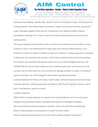 The Viet-Nhan Agriculture - Industry - MarineControl InspectionGroup
45, Str. 03, Ward 04, District 03, Ho Chi Minh City, Vietnam
Tel. (848) 3832 - 7204 – (849) 03615612, Fax: (848) 3832 - 8393
aimcontrol@hotmail.com, ceo@aimcontrolgroup.com, www.aimcontrolgroup.com
27
27
packing and packaging, quantity tally, weigh of random checking (for bags), monitoring to the
loading operation into transportation (containers, vessel), monitoring to lashing, securing of
cargo, packages together each and into monitoring to and related activities aimed at
preventing to damage and / or loss caused to the goods before loading time and during
loading period.
The cargo loading survey/inspection also is carried out to check/survey the quality of cargo,
quantity of cargo, and measurement of cargo sizes (for oversize) before loading or pre-
shipment on board of vessel or stuffing of cargo into container. Loading inspection is intended
to determine and document the condition of the cargo at before loading and during loading.
It is in these circumstances that please contact with us at: aimcontrol@hotmail.com, cell:
+84903615612 to be provided loading survey or loading supervision services by our local
surveyor can be most useful for you to prevent the damage and/loss of cargo or verification
cause of damage, loss and shortage for the loaded cargo/goods/products.
Loading Inspection for Heavy-Lift Cargo, Super-Cargo, GAUGE Cargo and oversize Cargo:
Loading inspection, loading supervision provided by AIM Control Inspection Group at all of
ports, manufactures, export countries
Loading inspection:
AIM Control's Loading Inspection is carried out to avoid problems such as wrong goods
shipped; wrong quantity shipped, damaged merchandise or damaged packaging.
We are providing the loading inspection services, which are performed as followings:
What is exactly loaded into containers/ on board my ship’s holds?
How to inspect/survey/supervise sure of the exact quantity of goods inspection?
 