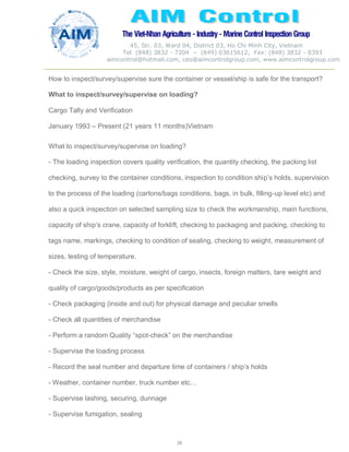 The Viet-Nhan Agriculture - Industry - MarineControl InspectionGroup
45, Str. 03, Ward 04, District 03, Ho Chi Minh City, Vietnam
Tel. (848) 3832 - 7204 – (849) 03615612, Fax: (848) 3832 - 8393
aimcontrol@hotmail.com, ceo@aimcontrolgroup.com, www.aimcontrolgroup.com
28
28
How to inspect/survey/supervise sure the container or vessel/ship is safe for the transport?
What to inspect/survey/supervise on loading?
Cargo Tally and Verification
January 1993 – Present (21 years 11 months)Vietnam
What to inspect/survey/supervise on loading?
- The loading inspection covers quality verification, the quantity checking, the packing list
checking, survey to the container conditions, inspection to condition ship’s holds, supervision
to the process of the loading (cartons/bags conditions, bags, in bulk, filling-up level etc) and
also a quick inspection on selected sampling size to check the workmanship, main functions,
capacity of ship’s crane, capacity of forklift, checking to packaging and packing, checking to
tags name, markings, checking to condition of sealing, checking to weight, measurement of
sizes, testing of temperature.
- Check the size, style, moisture, weight of cargo, insects, foreign matters, tare weight and
quality of cargo/goods/products as per specification
- Check packaging (inside and out) for physical damage and peculiar smells
- Check all quantities of merchandise
- Perform a random Quality “spot-check” on the merchandise
- Supervise the loading process
- Record the seal number and departure time of containers / ship’s holds
- Weather, container number, truck number etc…
- Supervise lashing, securing, dunnage
- Supervise fumigation, sealing
 