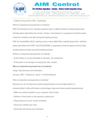 The Viet-Nhan Agriculture - Industry - MarineControl InspectionGroup
45, Str. 03, Ward 04, District 03, Ho Chi Minh City, Vietnam
Tel. (848) 3832 - 7204 – (849) 03615612, Fax: (848) 3832 - 8393
aimcontrol@hotmail.com, ceo@aimcontrolgroup.com, www.aimcontrolgroup.com
29
29
- Collect the document of B/L, Certificates. . .
When to inspect/survey/supervise on loading?
With the Containers (CLI), loading inspection also is called Container Loading Supervision,
will take place right before the vendor / factory / manufacturer is supposed to load the goods
inside the container and also during the loading process.
With the Vessel/Ship (SLS), loading survey is also called Ship Loading Supervision, will take
place right before the PORT and STEVEDORE is supposed to load the goods into the holds
of ship/vessel and also during the loading process.
Where to inspect/survey/supervise on loading?
- At the factory or at your forwarder’s premises. (for containers)
- At the ports or anchorage or buoying (for ship, vessel)
Why to inspect/survey/supervise on loading?
Cargo Tally Services and Verification
January 1993 – Present (21 years 11 months)Vietnam
Why to inspect/survey/supervise on loading?
Because you do not want your goods/cargo/products to be wrongly loaded in a
container/ship’s holds with broken cartons/bags, bags and broken goods/cargo/products.
- Make sure what is loaded in your container/ ship’s holds
- Perform a final check on the products, packing etc.
- Keep pressure on your vendor shoulders.
- Show your client(s) you care.
- Save time and secure your business!
 