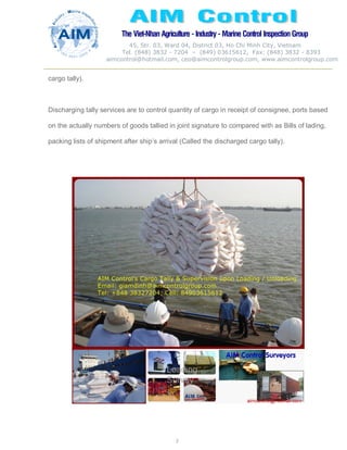 The Viet-Nhan Agriculture - Industry - MarineControl InspectionGroup
45, Str. 03, Ward 04, District 03, Ho Chi Minh City, Vietnam
Tel. (848) 3832 - 7204 – (849) 03615612, Fax: (848) 3832 - 8393
aimcontrol@hotmail.com, ceo@aimcontrolgroup.com, www.aimcontrolgroup.com
3
3
cargo tally).
Discharging tally services are to control quantity of cargo in receipt of consignee, ports based
on the actually numbers of goods tallied in joint signature to compared with as Bills of lading,
packing lists of shipment after ship’s arrival (Called the discharged cargo tally).
 