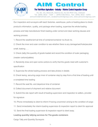 The Viet-Nhan Agriculture - Industry - MarineControl InspectionGroup
45, Str. 03, Ward 04, District 03, Ho Chi Minh City, Vietnam
Tel. (848) 3832 - 7204 – (849) 03615612, Fax: (848) 3832 - 8393
aimcontrol@hotmail.com, ceo@aimcontrolgroup.com, www.aimcontrolgroup.com
31
31
Our inspectors and surveyors will reach factories, warehouse, ports or loading place to check
product's information, quality, and package when loading, supervise the whole loading
process and help manufacturer finish loading under correct and clear working clauses and
working process:
1. Record the weather/arrival time of container/container no./truck no.
2. Check the inner and outer condition to see whether there is any damage/wet/hole/peculiar
smell, leaking . . .
3. Check (tally) the quantity of goods loaded and record the condition of outer packaging
(master cartons/pallets)
4. Randomly draw and open some cartons to verify that the goods meet with customer's
specification
5. Supervise the whole loading process and take photos in details
6. Check lasing, securing cargo inner of container step by step from a first time of loading until
a completed time loading
7. Record the seal No. and departure time of container
8. Collect document of shipment and relative document
9. Submit the site report with result of loading supervision and inspection to sellers, provider
for signature
10. Phone immediately to client to inform if having uncommon arising to the condition of cargo
11. Send immediately the interim loading supervision & inspection report to client for approval
12. Send the final loading supervision & inspection report to client asap.
Loading quantity tallying services for The goods containers
Cargo Tally and Quantity Surveyors
 