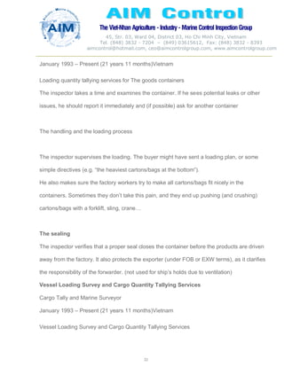 The Viet-Nhan Agriculture - Industry - MarineControl InspectionGroup
45, Str. 03, Ward 04, District 03, Ho Chi Minh City, Vietnam
Tel. (848) 3832 - 7204 – (849) 03615612, Fax: (848) 3832 - 8393
aimcontrol@hotmail.com, ceo@aimcontrolgroup.com, www.aimcontrolgroup.com
32
32
January 1993 – Present (21 years 11 months)Vietnam
Loading quantity tallying services for The goods containers
The inspector takes a time and examines the container. If he sees potential leaks or other
issues, he should report it immediately and (if possible) ask for another container
The handling and the loading process
The inspector supervises the loading. The buyer might have sent a loading plan, or some
simple directives (e.g. “the heaviest cartons/bags at the bottom”).
He also makes sure the factory workers try to make all cartons/bags fit nicely in the
containers. Sometimes they don’t take this pain, and they end up pushing (and crushing)
cartons/bags with a forklift, sling, crane…
The sealing
The inspector verifies that a proper seal closes the container before the products are driven
away from the factory. It also protects the exporter (under FOB or EXW terms), as it clarifies
the responsibility of the forwarder. (not used for ship’s holds due to ventilation)
Vessel Loading Survey and Cargo Quantity Tallying Services
Cargo Tally and Marine Surveyor
January 1993 – Present (21 years 11 months)Vietnam
Vessel Loading Survey and Cargo Quantity Tallying Services
 