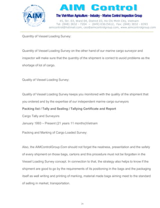 The Viet-Nhan Agriculture - Industry - MarineControl InspectionGroup
45, Str. 03, Ward 04, District 03, Ho Chi Minh City, Vietnam
Tel. (848) 3832 - 7204 – (849) 03615612, Fax: (848) 3832 - 8393
aimcontrol@hotmail.com, ceo@aimcontrolgroup.com, www.aimcontrolgroup.com
34
34
Quantity of Vessel Loading Survey:
Quantity of Vessel Loading Survey on the other hand of our marine cargo surveyor and
inspector will make sure that the quantity of the shipment is correct to avoid problems as the
shortage of lot of cargo.
Quality of Vessel Loading Survey:
Quality of Vessel Loading Survey keeps you monitored with the quality of the shipment that
you ordered and by the expertise of our independent marine cargo surveyors
Packing list / Tally and Sealing / Tallying Certificate and Report
Cargo Tally and Surveyors
January 1993 – Present (21 years 11 months)Vietnam
Packing and Marking of Cargo Loaded Survey:
Also, the AIMControlGroup.Com should not forget the neatness, presentation and the safety
of every shipment on those bags, cartons and this procedure must not be forgotten in the
Vessel Loading Survey concept. In connection to that, the strategy also helps to know if the
shipment are good to go by the requirements of its positioning in the bags and the packaging
itself as well writing and printing of marking, material made bags aiming meet to the standard
of selling in market, transportation.
 