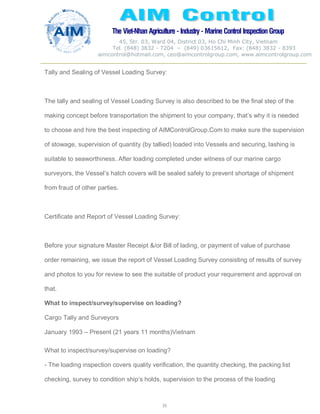The Viet-Nhan Agriculture - Industry - MarineControl InspectionGroup
45, Str. 03, Ward 04, District 03, Ho Chi Minh City, Vietnam
Tel. (848) 3832 - 7204 – (849) 03615612, Fax: (848) 3832 - 8393
aimcontrol@hotmail.com, ceo@aimcontrolgroup.com, www.aimcontrolgroup.com
35
35
Tally and Sealing of Vessel Loading Survey:
The tally and sealing of Vessel Loading Survey is also described to be the final step of the
making concept before transportation the shipment to your company, that’s why it is needed
to choose and hire the best inspecting of AIMControlGroup.Com to make sure the supervision
of stowage, supervision of quantity (by tallied) loaded into Vessels and securing, lashing is
suitable to seaworthiness. After loading completed under witness of our marine cargo
surveyors, the Vessel’s hatch covers will be sealed safely to prevent shortage of shipment
from fraud of other parties.
Certificate and Report of Vessel Loading Survey:
Before your signature Master Receipt &/or Bill of lading, or payment of value of purchase
order remaining, we issue the report of Vessel Loading Survey consisting of results of survey
and photos to you for review to see the suitable of product your requirement and approval on
that.
What to inspect/survey/supervise on loading?
Cargo Tally and Surveyors
January 1993 – Present (21 years 11 months)Vietnam
What to inspect/survey/supervise on loading?
- The loading inspection covers quality verification, the quantity checking, the packing list
checking, survey to condition ship’s holds, supervision to the process of the loading
 