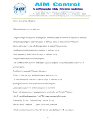 The Viet-Nhan Agriculture - Industry - MarineControl InspectionGroup
45, Str. 03, Ward 04, District 03, Ho Chi Minh City, Vietnam
Tel. (848) 3832 - 7204 – (849) 03615612, Fax: (848) 3832 - 8393
aimcontrol@hotmail.com, ceo@aimcontrolgroup.com, www.aimcontrolgroup.com
38
38
Marine Insurance Adjusters.
P&I condition surveys in Vietnam.
Cargo damage surveys and investigation, identify causes and extent of loss and/or damage
(for damage cargo on board of vessel or damage cargo in containers) in Vietnam.
Marine cargo surveyors with transportation at sea in Vietnam ports.
Liquid cargo contamination investigation in Vietnam ports.
Steel preloading and out-turn surveys in Vietnam ports.
Pre-purchase surveys in Vietnam ports.
Hull and Machinery surveys and repair supervision (also see our ship collision survey) in
Vietnam ports.
Dry-Docking survey in Vietnam shipyards.
Ship condition surveys and evaluation in Vietnam ports.
On hire survey / off hire and bunker surveys in Vietnam ports.
Towing inspections and certification in Vietnam ports.
Loss adjusting surveys and investigation in Vietnam.
Expert witness surveys, investigation and opinion for law firms in Vietnam.
HOLD condition inspection / HATCH covers watertight survey
Pre-loading Survey / Quantity Tally / Marine Survey
January 1993 – Present (21 years 11 months)Vietnam
HOLD condition inspection / HATCH covers watertight survey & consultant:
 