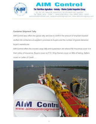 The Viet-Nhan Agriculture - Industry - MarineControl InspectionGroup
45, Str. 03, Ward 04, District 03, Ho Chi Minh City, Vietnam
Tel. (848) 3832 - 7204 – (849) 03615612, Fax: (848) 3832 - 8393
aimcontrol@hotmail.com, ceo@aimcontrolgroup.com, www.aimcontrolgroup.com
4
4
Container Shipment Tally:
AIM Control also offers the goods tally services to confirm the amount of shipment loaded/
stuffed into containers at supplier’s premises to buyers and the number of goods delivered
buyer’s warehouse.
AIM Control offers the insured cargo tally and supervision are where P&I Insurance cover it in
their policy of insurance, Buyers cover on P.O, Ship-Owners cover on Bills of lading, Sellers
cover on Letter of Credit . . .
 