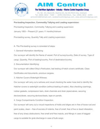 The Viet-Nhan Agriculture - Industry - MarineControl InspectionGroup
45, Str. 03, Ward 04, District 03, Ho Chi Minh City, Vietnam
Tel. (848) 3832 - 7204 – (849) 03615612, Fax: (848) 3832 - 8393
aimcontrol@hotmail.com, ceo@aimcontrolgroup.com, www.aimcontrolgroup.com
41
41
Pre-loading Inspection, Commodity Tallying and Loading supervision:
Pre-loading Inspection, Commodity Tallying and Loading supervision
January 1993 – Present (21 years 11 months)Vietnam
Pre-loading survey, Quantity Tally and Loading supervision:
A. The Pre-loading survey is consisted of steps:
1. General Information Identifying:
Our surveyor will identify the Name of vessel, Port of survey/country, Date of survey, Type of
cargo, Quantity, Port of loading/country, Port of destination/country.
2. Documentation Identifying:
Our surveyor will collect Ship’s Particulars, last testing of hatch covers certificate, Class
Certificates and documents, previous cargoes.
3. Hatcher Covers Watertight Witness:
Our surveyor will carry out a witness and visual checking the water hose test to identify the
Hatcher covers is watertight condition (without leaking of water). Also checking coamings,
rubber gaskets, compression bars, drain channels and drain pipes/valves, securing
devices/cleats, securing devices/cleats, tape on panels.
4. Cargo Compartments Condition Inspection:
Our surveyor will carry out a visual inspections of holds and bilges are in free of loose rust and
paint scales, clean – free of excreta of rodents, free of smell, free of live or dead infestation,
free of any sharp obstructions, free smell and free insects, and fittings in case of bagged
cargo to suitable for grab discharge in case of bulk cargo.
 