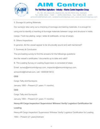 The Viet-Nhan Agriculture - Industry - MarineControl InspectionGroup
45, Str. 03, Ward 04, District 03, Ho Chi Minh City, Vietnam
Tel. (848) 3832 - 7204 – (849) 03615612, Fax: (848) 3832 - 8393
aimcontrol@hotmail.com, ceo@aimcontrolgroup.com, www.aimcontrolgroup.com
42
42
5. Dunage & Lashing Materials:
Our surveyor also carry out a checking of dunnage and lashing materials, it is enough for
using and to identify a inserting of dunnage materials between cargo and structure in holds.
(cargo / Tank top plating, cargo / sides & bulkheads, on top of cargo).
6. Others Inspections:
In general, did the vessel appear to be structurally sound and well maintained?
7. Summary & Conclusion
The pre-loading survey to find the answers for the followings questions:
Are the vessel’s certificates / documents up to date and valid?
B. The Loading Survey or Loading Supervision is consisted of steps
Email: survey@aimcontrolgroup.com, inspection@aimcontrolgroup.com,
aimcontrol@hotmail.com, cell: +84903615612.
CEO
Cargo Tally and Surveyors
January 1993 – Present (21 years 11 months)
CEO
Cargo Tally and Surveyors
January 1993 – Present (21 years 11 months)
Heavy-lift Cargo Inspection/ Supervision/ Witness/ Verify/ Logistics/ Certification for
Loading
Heavy-lift Cargo Inspection/ Supervision/ Witness/ Verify/ Logistics/ Certification for Loading
1993 – Present (21 years)Vietnam
 