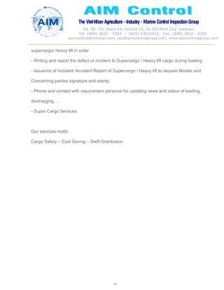 The Viet-Nhan Agriculture - Industry - MarineControl InspectionGroup
45, Str. 03, Ward 04, District 03, Ho Chi Minh City, Vietnam
Tel. (848) 3832 - 7204 – (849) 03615612, Fax: (848) 3832 - 8393
aimcontrol@hotmail.com, ceo@aimcontrolgroup.com, www.aimcontrolgroup.com
44
44
supercargo/ heavy lift in order
- Writing and report the defect or incident to Supercargo / Heavy lift cargo during loading
- Issuance of Incident/ Accident Report of Supercargo / Heavy lift to request Master and
Concerning parties signature and stamp.
- Phone and contact with requirement personal for updating news and status of loading,
discharging. . .
- Super Cargo Services
Our services motto:
Cargo Safety – Cost Saving – Swift Distribution
 