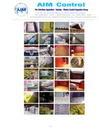 The Viet-Nhan Agriculture - Industry - MarineControl InspectionGroup
45, Str. 03, Ward 04, District 03, Ho Chi Minh City, Vietnam
Tel. (848) 3832 - 7204 – (849) 03615612, Fax: (848) 3832 - 8393
aimcontrol@hotmail.com, ceo@aimcontrolgroup.com, www.aimcontrolgroup.com
45
45
 