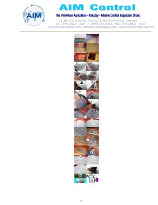 The Viet-Nhan Agriculture - Industry - MarineControl InspectionGroup
45, Str. 03, Ward 04, District 03, Ho Chi Minh City, Vietnam
Tel. (848) 3832 - 7204 – (849) 03615612, Fax: (848) 3832 - 8393
aimcontrol@hotmail.com, ceo@aimcontrolgroup.com, www.aimcontrolgroup.com
51
51
 
