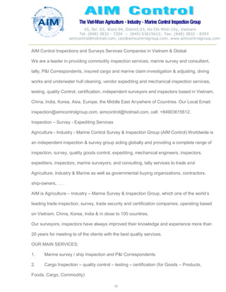 The Viet-Nhan Agriculture - Industry - MarineControl InspectionGroup
45, Str. 03, Ward 04, District 03, Ho Chi Minh City, Vietnam
Tel. (848) 3832 - 7204 – (849) 03615612, Fax: (848) 3832 - 8393
aimcontrol@hotmail.com, ceo@aimcontrolgroup.com, www.aimcontrolgroup.com
55
55
AIM Control Inspections and Surveys Services Companies in Vietnam & Global
We are a leader in providing commodity inspection services, marine survey and consultant,
tally, P&I Correspondents, insured cargo and marine claim investigation & adjusting, diving
works and underwater hull cleaning, vendor expediting and mechanical inspection services,
testing, quality Control, certification, independent surveyors and inspectors based in Vietnam,
China, India, Korea, Asia, Europe, the Middle East Anywhere of Countries. Our Local Email:
inspection@aimcontrolgroup.com, aimcontrol@hotmail.com, cell: +84903615612.
Inspection – Survey - Expediting Services
Agriculture - Industry - Marine Control Survey & Inspection Group (AIM Control) Worldwide is
an independent inspection & survey group acting globally and providing a complete range of
inspection, survey, quality goods control, expediting, mechanical engineers, inspectors,
expediters, inspectors, marine surveyors, and consulting, tally services to trade and
Agriculture, Industry & Marine as well as governmental buying organizations, contractors,
ship-owners, . . .
AIM is Agriculture – Industry – Marine Survey & Inspection Group, which one of the world’s
leading trade inspection, survey, trade security and certification companies, operating based
on Vietnam, China, Korea, India & in close to 100 countries.
Our surveyors, inspectors have always improved their knowledge and experience more than
20 years for meeting to of the clients with the best quality services.
OUR MAIN SERVICES:
1. Marine survey / ship Inspection and P&I Correspondents
2. Cargo Inspection – quality control – testing – certification (for Goods – Products,
Foods, Cargo, Commodity)
 