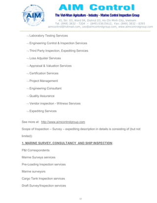 The Viet-Nhan Agriculture - Industry - MarineControl InspectionGroup
45, Str. 03, Ward 04, District 03, Ho Chi Minh City, Vietnam
Tel. (848) 3832 - 7204 – (849) 03615612, Fax: (848) 3832 - 8393
aimcontrol@hotmail.com, ceo@aimcontrolgroup.com, www.aimcontrolgroup.com
57
57
 Laboratory Testing Services
 Engineering Control & Inspection Services
 Third Party Inspection, Expediting Services
 Loss Adjuster Services
 Appraisal & Valuation Services
 Certification Services
 Project Management
 Engineering Consultant
 Quality Assurance
 Vendor inspection - Witness Services
 Expediting Services
See more at: http://www.aimcontrolgroup.com
Scope of Inspection – Survey – expediting description in details is consisting of (but not
limited):
1. MARINE SURVEY, CONSULTANCY AND SHIP INSPECTION:
P&I Correspondents
Marine Surveys services
Pre-Loading Inspection services
Marine surveyors
Cargo Tank Inspection services
Draft Survey/Inspection services
 