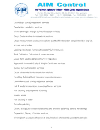 The Viet-Nhan Agriculture - Industry - MarineControl InspectionGroup
45, Str. 03, Ward 04, District 03, Ho Chi Minh City, Vietnam
Tel. (848) 3832 - 7204 – (849) 03615612, Fax: (848) 3832 - 8393
aimcontrol@hotmail.com, ceo@aimcontrolgroup.com, www.aimcontrolgroup.com
58
58
Deadweight Survey/Inspections services
Deadweight calculation services
Issues of Ullage & Weight survey/inspection services
Cargo Contamination Investigations services
Ullage measurement & calculation volume quality of hydrocarbon cargo in liquid at ship’s &
shore’s tanks/ tanker
Loading / Discharge Pumping Inspection/Survey services
Tank Calibration Calculation & Issues services
Visual Tank Coating condition Survey/ Inspection
Approval & Issues of Quality & Weight Certificates services
Bunker Survey/Inspection services
Crude oil vessels Survey/Inspection services
New Ship Building Supervision and inspection services
Consumer Goods Survey/Inspection services
Hull & Machinery damages inspection/Survey services
Hull cleaning and propellers Polishing
Inwater works
Hull cleaning in water
Propeller polishing
Divers, diving (Underwater hull cleaning and propeller polishing, camera monitoring)
Supervision, Survey of repairs services
Investigation & Analysis of causes & circumstances of incidents & accidents services
 