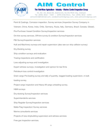The Viet-Nhan Agriculture - Industry - MarineControl InspectionGroup
45, Str. 03, Ward 04, District 03, Ho Chi Minh City, Vietnam
Tel. (848) 3832 - 7204 – (849) 03615612, Fax: (848) 3832 - 8393
aimcontrol@hotmail.com, ceo@aimcontrolgroup.com, www.aimcontrolgroup.com
59
59
Paint & Coatings, Corrosion inspection, Survey services (Inspection Survey Company in
Vietnam, China, Korea, India, Chile, Germany, Rusia, Italy, Germany, Brazil, Canada, Global).
Pre-Purchase Vessel Condition Survey/Inspection services
On-hire survey services, Off-hire survey & condition Survey/Inspection services
P&I Survey/Inspection services
Hull and Machinery surveys and repair supervision (also see our ship collision survey)
Dry-Docking survey
Ship condition surveys and evaluation
Towing inspections and certification
Loss adjusting surveys and investigation
Expert witness surveys, investigation and opinion for law firms
Petroleum loss control investigation
Grain cargo Pre-loading survey and tally of quantity, bagged loading supervision, in bulk
loading survey.
Project cargo inspection and Heavy lift cargo unloading survey.
H&M surveys
Dry-docking Survey/Inspection services
Superintendents services
Ship Register Survey/Inspection services
Malta Flag Inspection/ Survey services
Marine consultants services
Projects of new shipbuilding supervision and witness services
Free gas Inspection services.
 