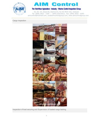 The Viet-Nhan Agriculture - Industry - MarineControl InspectionGroup
45, Str. 03, Ward 04, District 03, Ho Chi Minh City, Vietnam
Tel. (848) 3832 - 7204 – (849) 03615612, Fax: (848) 3832 - 8393
aimcontrol@hotmail.com, ceo@aimcontrolgroup.com, www.aimcontrolgroup.com
6
6
Cargo inspection
Inspection of load securing and Supervision of loaded cargo lashing
 