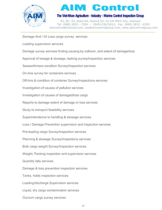 The Viet-Nhan Agriculture - Industry - MarineControl InspectionGroup
45, Str. 03, Ward 04, District 03, Ho Chi Minh City, Vietnam
Tel. (848) 3832 - 7204 – (849) 03615612, Fax: (848) 3832 - 8393
aimcontrol@hotmail.com, ceo@aimcontrolgroup.com, www.aimcontrolgroup.com
60
60
Damage And / Or Loss cargo survey services
Loading supervision services
Damage survey services finding causing by collision, and extent of damage/loss
Approval of towage & stowage, lashing survey/Inspection services
Seaworthiness condition Survey/Inspection services
On-hire survey for containers services
Off-hire & condition of container Survey/Inspections services
Investigation of causes of pollution services
Investigation of causes of damaged/loss cargo
Reports to damage extent of damage or loss services
Study to transport feasibility services
Superintendence to handling & stowage services
Loss / Damage Prevention supervision and inspection services
Pre-loading cargo Survey/Inspection services
Planning & stowage Survey/Inspections services
Bulk cargo weight Survey/Inspection services
Weight, Packing inspection and supervision services
Quantity tally services
Damage & loss prevention inspection services
Tanks, holds inspection services
Loading/discharge Supervision services
Liquid, dry cargo contamination services
Out-turn cargo survey services
 