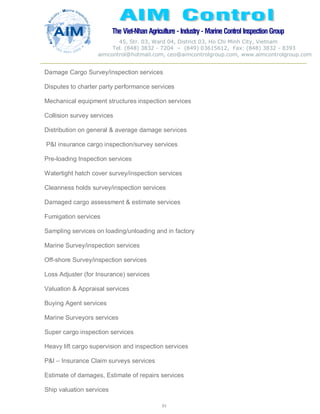The Viet-Nhan Agriculture - Industry - MarineControl InspectionGroup
45, Str. 03, Ward 04, District 03, Ho Chi Minh City, Vietnam
Tel. (848) 3832 - 7204 – (849) 03615612, Fax: (848) 3832 - 8393
aimcontrol@hotmail.com, ceo@aimcontrolgroup.com, www.aimcontrolgroup.com
61
61
Damage Cargo Survey/inspection services
Disputes to charter party performance services
Mechanical equipment structures inspection services
Collision survey services
Distribution on general & average damage services
P&I insurance cargo inspection/survey services
Pre-loading Inspection services
Watertight hatch cover survey/inspection services
Cleanness holds survey/inspection services
Damaged cargo assessment & estimate services
Fumigation services
Sampling services on loading/unloading and in factory
Marine Survey/inspection services
Off-shore Survey/inspection services
Loss Adjuster (for Insurance) services
Valuation & Appraisal services
Buying Agent services
Marine Surveyors services
Super cargo inspection services
Heavy lift cargo supervision and inspection services
P&I – Insurance Claim surveys services
Estimate of damages, Estimate of repairs services
Ship valuation services
 