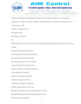 The Viet-Nhan Agriculture - Industry - MarineControl InspectionGroup
45, Str. 03, Ward 04, District 03, Ho Chi Minh City, Vietnam
Tel. (848) 3832 - 7204 – (849) 03615612, Fax: (848) 3832 - 8393
aimcontrol@hotmail.com, ceo@aimcontrolgroup.com, www.aimcontrolgroup.com
65
65
Testing of products & materials lab analysis aim to identify brand name, component
Inspection of weight, quantity, condition, quality, dimension, packing, marking & export /
import cargo / tally
Testing – analysis in lab.
Damage survey
Certification services
Etc.
AIMControlGroup.Com also furnish the related Commodity cargoes inspected and tested,
namely:
Petroleum Cargoes Inspections
Petro-Chemical Cargoes Inspections
Agricultural Cargoes Inspections
Minerals Inspections and Surveying
Liquid Storage Terminal Services
Cargoes Additive Treatment Services
Cargo Additive Treatment
Exported Cargoes inspections
Imported Cargoes Services
Transported cargoes inspections
Global cargoes Marine Services
Marine and Cargoes Insurance Inspection services
Stockpile Measurement Services by Laser Survey
Other cargoes inspections
 