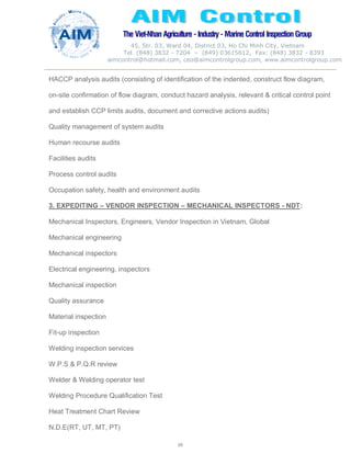 The Viet-Nhan Agriculture - Industry - MarineControl InspectionGroup
45, Str. 03, Ward 04, District 03, Ho Chi Minh City, Vietnam
Tel. (848) 3832 - 7204 – (849) 03615612, Fax: (848) 3832 - 8393
aimcontrol@hotmail.com, ceo@aimcontrolgroup.com, www.aimcontrolgroup.com
68
68
HACCP analysis audits (consisting of identification of the indented, construct flow diagram,
on-site confirmation of flow diagram, conduct hazard analysis, relevant & critical control point
and establish CCP limits audits, document and corrective actions audits)
Quality management of system audits
Human recourse audits
Facilities audits
Process control audits
Occupation safety, health and environment audits
3. EXPEDITING – VENDOR INSPECTION – MECHANICAL INSPECTORS - NDT:
Mechanical Inspectors, Engineers, Vendor Inspection in Vietnam, Global
Mechanical engineering
Mechanical inspectors
Electrical engineering, inspectors
Mechanical inspection
Quality assurance
Material inspection
Fit-up inspection
Welding inspection services
W.P.S & P.Q.R review
Welder & Welding operator test
Welding Procedure Qualification Test
Heat Treatment Chart Review
N.D.E(RT, UT, MT, PT)
 