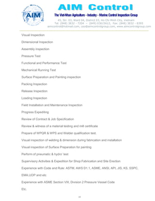 The Viet-Nhan Agriculture - Industry - MarineControl InspectionGroup
45, Str. 03, Ward 04, District 03, Ho Chi Minh City, Vietnam
Tel. (848) 3832 - 7204 – (849) 03615612, Fax: (848) 3832 - 8393
aimcontrol@hotmail.com, ceo@aimcontrolgroup.com, www.aimcontrolgroup.com
69
69
Visual Inspection
Dimensional Inspection
Assembly inspection
Pressure Test
Functional and Performance Test
Mechanical Running Test
Surface Preparation and Painting inspection
Packing Inspection
Release Inspection
Loading Inspection
Field Installation and Maintenance Inspection
Progress Expediting
Review of Contract & Job Specification
Review & witness of a material testing and mill certificate
Prepare of WPQR & WPS and Welder qualification test.
Visual inspection of welding & dimension during fabrication and installation
Visual inspection of Surface Preparation for painting
Perform of pneumatic & hydro’ test
Supervisory Activities & Expedition for Shop Fabrication and Site Erection
Experience with Code and Rule: ASTM, AWS D1.1, ASME, ANSI, API, JIS, KS, SSPC,
EMA.UOP and etc
Experience with ASME Section VIII, Division 2 Pressure Vessel Code
Etc.
 