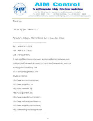 The Viet-Nhan Agriculture - Industry - MarineControl InspectionGroup
45, Str. 03, Ward 04, District 03, Ho Chi Minh City, Vietnam
Tel. (848) 3832 - 7204 – (849) 03615612, Fax: (848) 3832 - 8393
aimcontrol@hotmail.com, ceo@aimcontrolgroup.com, www.aimcontrolgroup.com
70
70
Thank you
Dr Capt Nguyen Te Nhan / G.D
Agriculture - Industry - Marine Control Survey Inspection Group
-------------------------------------------------------
Tel : +84-8-3832-7204
Fax : +84-8-3832-8393
Cell : +84903615612
E-mail: ceo@aimcontrolgroup.com; aimcontrol@aimcontrolgroup.com;
qualitycontrol@aimcontrolgroup.com, inspection@aimcontrolgroup.com,
survey@aimcontrolgroup.com
MSN: aimcontrol@hotmail.com
Skype: aimcontrol
http://www.aimcontrolgroup.com
http://www.inspection.vn
http://www.kiemdinh.org
http://www.giamdinh.org
http://www.inspectionvietnam.com
http://www.vietnamexpediting.com
http://www.inspectioncertificate.org
http://aimcontrolgroup.blogspot.com
-------------------------------------------------------
 