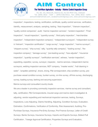 The Viet-Nhan Agriculture - Industry - MarineControl InspectionGroup
45, Str. 03, Ward 04, District 03, Ho Chi Minh City, Vietnam
Tel. (848) 3832 - 7204 – (849) 03615612, Fax: (848) 3832 - 8393
aimcontrol@hotmail.com, ceo@aimcontrolgroup.com, www.aimcontrolgroup.com
72
72
inspection”, inspections, testing, certification, certificate, quality control services, verification,
identify, measurement, analysis, sampling, testing, “Asia inspection”, “Vietnam inspection”,
“quality control companies”, audit, “marine inspection services”, “random inspection”, “Final
Inspection”, “visual inspection”, “quantity survey”, “third party inspection”, “merchandise
inspection”, “independent inspection company”, “independent surveyors”, “independent survey
in Vietnam”, “inspection certification”, “cargo survey”, “cargo inspection”, “marine surveyor”,
“shippers survey”, “ship survey”, tally, “quantity tally company”, “loading survey”, “the
inspection company”, “damage survey”, “pre-loading survey”, “loss adjuster”, “insurance
inspection”, “quantity surveyor”, “certification services”, witness, “vendor inspection”,
expediting, expeditor, survey, surveyor, inspector, marine services, independent marine
surveyors, welding inspection services, NDT company, “inwater works”, “hull cleaning in
water”, “propeller polishing”, divers, diving, P&I correspondent, ship condition survey, pre-
purchase vessel condition survey, bunker survey, on-hire survey, off-hire survey, discharging
survey, loading survey, lashing and securing supervision.
Marine surveys and consusltant country locals
We are a leader in providing commodity inspection services, marine survey and consultant,
tally, certification, P&I Correspondents, insured cargo and marine claim investigation &
adjusting, vendor expediting and mechanical inspection services, testing, Surveys,
Inspections, Loss Adjusting, Claims Handling, Adjusting, Condition Surveys, Evaluation,
Estimation, Confirmations, Verification of Conformity, Risk Assessment, Auditing, Pre-
Purchase Surveys, Insurance Pre-Entry Surveys, Pre-Finance Surveys, Letter of Credit
Surveys, Banks Surveys, Insurance Surveys, Imports and Exports Surveys, Bollard Pull
Certification , Towage Approval Certification, Properties Surveys and Evaluation,
 