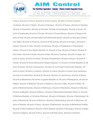 The Viet-Nhan Agriculture - Industry - MarineControl InspectionGroup
45, Str. 03, Ward 04, District 03, Ho Chi Minh City, Vietnam
Tel. (848) 3832 - 7204 – (849) 03615612, Fax: (848) 3832 - 8393
aimcontrol@hotmail.com, ceo@aimcontrolgroup.com, www.aimcontrolgroup.com
74
74
Finland, All ports of France, All ports of French Guiana, All ports of French Southern
Territories, All ports of Gabon, All ports of Germany, All ports of Greece, All ports of Gibraltar,
All ports of Greenland, All ports of Grenada, All ports of Guadeloupe, All ports of Guam, All
ports of Guatemala, All ports of Guinea, All ports of Guinea-Bissau, All ports of Guyana, All
ports of Haiti, All ports of Heard Island and McDonald Islands, All ports of Holy See (Vatican
City State), All ports of Honduras, All ports of Hong Kong, All ports of Hungary, All ports of
Iceland, All ports of India, All ports of Indonesia, All ports of Installations in International
Waters, All ports of Iran Islamic Republic of, All ports of Iraq, All ports of Ireland, All ports of
Isle of Man, All ports of Israel, All ports of Italy, All ports of Jamaica, All ports of Japan, All
ports of Jersey, All ports of Jordan, All ports of Kazakhstan, All ports of Kenya, All ports of
Kiribati, All ports of Korea Democratic People's Republic of, All ports of Korea Republic of, All
ports of Kuwait, All ports of Kyrgyzstan, All ports of Lao People's Democratic Republic, All
ports of Latvia, All ports of Lebanon, All ports of Liberia, All ports of Libyan Arab Jamahiriya,
All ports of Liechtenstein, All ports of Lithuania, All ports of Luxembourg, All ports of Macau,
All ports of Macedonia The former Yugoslav Republic of, All ports of Madagascar, All ports of
Malawi, All ports of Malaysia, All ports of Maldives, All ports of Mali, All ports of Malta, All
ports of Marshall Islands, All ports of Martinique, All ports of Mauritania, All ports of Mauritius,
All ports of Mayotte, All ports of Mexico, All ports of Micronesia Federated States of, All ports
of Moldova Republic of, All ports of Monaco, All ports of Mongolia, All ports of Montenegro, All
ports of Montserrat, All ports of Morocco, All ports of Mozambique, All ports of Myanmar, All
ports of Namibia, All ports of Nauru, All ports of Netherlands, All ports of Netherlands Antilles,
All ports of New Caledonia, All ports of New Zealand, All ports of Nicaragua, All ports of Niger,
All ports of Nigeria, All ports of Niue, All ports of Norfolk Island, All ports of Northern
 