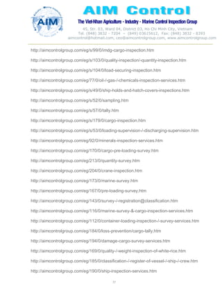 The Viet-Nhan Agriculture - Industry - MarineControl InspectionGroup
45, Str. 03, Ward 04, District 03, Ho Chi Minh City, Vietnam
Tel. (848) 3832 - 7204 – (849) 03615612, Fax: (848) 3832 - 8393
aimcontrol@hotmail.com, ceo@aimcontrolgroup.com, www.aimcontrolgroup.com
77
77
http://aimcontrolgroup.com/eg/s/99/0/imdg-cargo-inspection.htm
http://aimcontrolgroup.com/eg/s/103/0/quality-inspection/-quantity-inspection.htm
http://aimcontrolgroup.com/eg/s/104/0/load-securing-inspection.htm
http://aimcontrolgroup.com/eg/77/0/oil-/-gas-/-chemicals-inspection-services.htm
http://aimcontrolgroup.com/eg/s/49/0/ship-holds-and-hatch-covers-inspections.htm
http://aimcontrolgroup.com/eg/s/52/0/sampling.htm
http://aimcontrolgroup.com/eg/s/57/0/tally.htm
http://aimcontrolgroup.com/eg/s/179/0/cargo-inspection.htm
http://aimcontrolgroup.com/eg/s/53/0/loading-supervision-/-discharging-supervision.htm
http://aimcontrolgroup.com/eg/92/0/minerals-inspection-services.htm
http://aimcontrolgroup.com/eg/170/0/cargo-pre-loading-survey.htm
http://aimcontrolgroup.com/eg/213/0/quantity-survey.htm
http://aimcontrolgroup.com/eg/204/0/crane-inspection.htm
http://aimcontrolgroup.com/eg/173/0/marine-survey.htm
http://aimcontrolgroup.com/eg/167/0/pre-loading-survey.htm
http://aimcontrolgroup.com/eg/143/0/survey-/-registration@classification.htm
http://aimcontrolgroup.com/eg/116/0/marine-survey-&-cargo-inspection-services.htm
http://aimcontrolgroup.com/eg/112/0/container-loading-inspection-/-survey-services.htm
http://aimcontrolgroup.com/eg/184/0/loss-prevention/cargo-tally.htm
http://aimcontrolgroup.com/eg/194/0/damage-cargo-survey-services.htm
http://aimcontrolgroup.com/eg/169/0/quality-/-weight-inspection-of-white-rice.htm
http://aimcontrolgroup.com/eg/185/0/classification-/-register-of-vessel-/-ship-/-crew.htm
http://aimcontrolgroup.com/eg/190/0/ship-inspection-services.htm
 