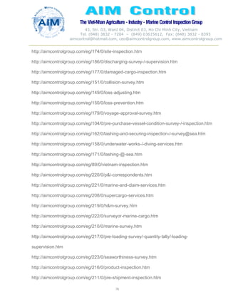 The Viet-Nhan Agriculture - Industry - MarineControl InspectionGroup
45, Str. 03, Ward 04, District 03, Ho Chi Minh City, Vietnam
Tel. (848) 3832 - 7204 – (849) 03615612, Fax: (848) 3832 - 8393
aimcontrol@hotmail.com, ceo@aimcontrolgroup.com, www.aimcontrolgroup.com
78
78
http://aimcontrolgroup.com/eg/174/0/site-inspection.htm
http://aimcontrolgroup.com/eg/186/0/discharging-survey-/-supervision.htm
http://aimcontrolgroup.com/eg/177/0/damaged-cargo-inspection.htm
http://aimcontrolgroup.com/eg/151/0/collision-survey.htm
http://aimcontrolgroup.com/eg/149/0/loss-adjusting.htm
http://aimcontrolgroup.com/eg/150/0/loss-prevention.htm
http://aimcontrolgroup.com/eg/179/0/voyage-approval-survey.htm
http://aimcontrolgroup.com/eg/104/0/pre-purchase-vessel-condition-survey-/-inspection.htm
http://aimcontrolgroup.com/eg/162/0/lashing-and-securing-inspection-/-survey@sea.htm
http://aimcontrolgroup.com/eg/158/0/underwater-works-/-diving-services.htm
http://aimcontrolgroup.com/eg/171/0/lashing-@-sea.htm
http://aimcontrolgroup.com/eg/89/0/vietnam-inspection.htm
http://aimcontrolgroup.com/eg/220/0/p&i-correspondents.htm
http://aimcontrolgroup.com/eg/221/0/marine-and-claim-services.htm
http://aimcontrolgroup.com/eg/208/0/supercargo-services.htm
http://aimcontrolgroup.com/eg/219/0/h&m-survey.htm
http://aimcontrolgroup.com/eg/222/0/surveyor-marine-cargo.htm
http://aimcontrolgroup.com/eg/210/0/marine-survey.htm
http://aimcontrolgroup.com/eg/217/0/pre-loading-survey/-quantity-tally/-loading-
supervision.htm
http://aimcontrolgroup.com/eg/223/0/seaworthiness-survey.htm
http://aimcontrolgroup.com/eg/216/0/product-inspection.htm
http://aimcontrolgroup.com/eg/211/0/pre-shipment-inspection.htm
 