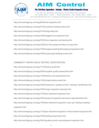 The Viet-Nhan Agriculture - Industry - MarineControl InspectionGroup
45, Str. 03, Ward 04, District 03, Ho Chi Minh City, Vietnam
Tel. (848) 3832 - 7204 – (849) 03615612, Fax: (848) 3832 - 8393
aimcontrol@hotmail.com, ceo@aimcontrolgroup.com, www.aimcontrolgroup.com
79
79
http://aimcontrolgroup.com/eg/90/0/final-inspection.htm
http://aimcontrolgroup.com/eg/212/0/container-loading-check.htm
http://aimcontrolgroup.com/eg/215/0/cargo-tally.htm
http://aimcontrolgroup.com/eg/189/0/bagged-rice-inspection.htm
http://aimcontrolgroup.com/eg/218/0/rice-inspection-and-testing.htm
http://aimcontrolgroup.com/eg/s/92/0/on-hire-vessel-condition-surveys.htm
http://aimcontrolgroup.com/eg/175/0/cargoes-loading/dishcarging-inspections.htm
http://aimcontrolgroup.com/eg/165/0/supercargo-loading-survey.htm
COMMODITY INSPECTION & TESTING, CERTIFICATION:
http://aimcontrolgroup.com/eg/117/0/factory-audit.htm
http://aimcontrolgroup.com/eg/205/0/supplier-quality-assessment.htm
http://aimcontrolgroup.com/eg/118/0/factory-visit-assessment.htm
http://aimcontrolgroup.com/eg/133/0/simple-factory-audit.htm
http://aimcontrolgroup.com/eg/182/0/inspection-/-quality-control-/--testing-/-certification.htm
http://aimcontrolgroup.com/eg/192/0/cargo-inspection-services.htm
http://aimcontrolgroup.com/eg/172/0/pre-shipment-inspection.htm
http://aimcontrolgroup.com/eg/193/0/product-inspection-services-in-aql-standards.htm
http://aimcontrolgroup.com/eg/178/0/pre-shipment-inspection-/-qa-/-qc-/-testing-/-loading-
inspection.htm
http://aimcontrolgroup.com/eg/114/0/pre-shipment-inspection-/-final-random-inspection.htm
http://aimcontrolgroup.com/eg/195/0/loading-supervision.htm
http://aimcontrolgroup.com/eg/164/0/quality-control-/-pre-shipment-inspection.htm
 