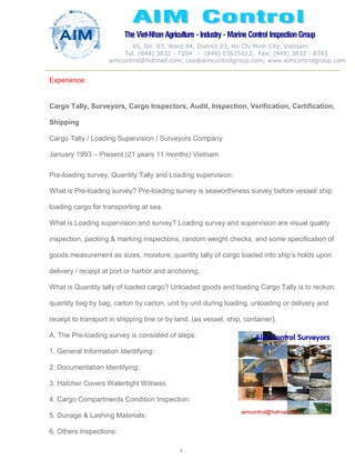 The Viet-Nhan Agriculture - Industry - MarineControl InspectionGroup
45, Str. 03, Ward 04, District 03, Ho Chi Minh City, Vietnam
Tel. (848) 3832 - 7204 – (849) 03615612, Fax: (848) 3832 - 8393
aimcontrol@hotmail.com, ceo@aimcontrolgroup.com, www.aimcontrolgroup.com
8
8
Experience:
Cargo Tally, Surveyors, Cargo Inspectors, Audit, Inspection, Verification, Certification,
Shipping
Cargo Tally / Loading Supervision / Surveyors Company
January 1993 – Present (21 years 11 months) Vietnam
Pre-loading survey, Quantity Tally and Loading supervision:
What is Pre-loading survey? Pre-loading survey is seaworthiness survey before vessel/ ship
loading cargo for transporting at sea.
What is Loading supervision and survey? Loading survey and supervision are visual quality
inspection, packing & marking inspections, random weight checks, and some specification of
goods measurement as sizes, moisture, quantity tally of cargo loaded into ship’s holds upon
delivery / receipt at port or harbor and anchoring.
What is Quantity tally of loaded cargo? Unloaded goods and loading Cargo Tally is to reckon
quantity bag by bag, carton by carton, unit by unit during loading, unloading or delivery and
receipt to transport in shipping line or by land. (as vessel, ship, container).
A. The Pre-loading survey is consisted of steps:
1. General Information Identifying:
2. Documentation Identifying:
3. Hatcher Covers Watertight Witness:
4. Cargo Compartments Condition Inspection:
5. Dunage & Lashing Materials:
6. Others Inspections:
 