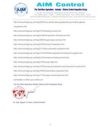 The Viet-Nhan Agriculture - Industry - MarineControl InspectionGroup
45, Str. 03, Ward 04, District 03, Ho Chi Minh City, Vietnam
Tel. (848) 3832 - 7204 – (849) 03615612, Fax: (848) 3832 - 8393
aimcontrol@hotmail.com, ceo@aimcontrolgroup.com, www.aimcontrolgroup.com
81
81
http://aimcontrolgroup.com/eg/202/0/non-sterile-latex-powdered-examination-gloves-
inspections.htm
http://aimcontrolgroup.com/eg/214/0/loading-survey.htm
http://aimcontrolgroup.com/eg/s/169/0/inspection-of-white-rice.htm
http://aimcontrolgroup.com/eg/208/0/supercargo-services.htm
http://aimcontrolgroup.com/eg/216/0/product-inspection.htm
http://aimcontrolgroup.com/eg/211/0/pre-shipment-inspection.htm
http://aimcontrolgroup.com/eg/n/1474/0/final-inspection-at-factory-of-supplier.htm
http://aimcontrolgroup.com/eg/212/0/container-loading-check.htm
http://aimcontrolgroup.com/eg/215/0/cargo-tally.htm
http://aimcontrolgroup.com/eg/147/0/survey-&-inspection-services-of-aim-control.htm
http://aimcontrolgroup.com/eg/144/0/mechandise-inspection.htm
http://aimcontrolgroup.com/eg/111/0/cargo-visual-inspection.htm
Contacted us when you orders us!
The Viet_Nhan Agriculture Industry Marine Control Inspection Group
Dr. Capt. Nguyen Te Nhan / General Director
 