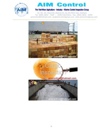The Viet-Nhan Agriculture - Industry - MarineControl InspectionGroup
45, Str. 03, Ward 04, District 03, Ho Chi Minh City, Vietnam
Tel. (848) 3832 - 7204 – (849) 03615612, Fax: (848) 3832 - 8393
aimcontrol@hotmail.com, ceo@aimcontrolgroup.com, www.aimcontrolgroup.com
82
82
 