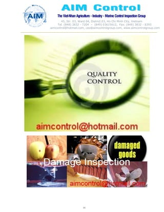 The Viet-Nhan Agriculture - Industry - MarineControl InspectionGroup
45, Str. 03, Ward 04, District 03, Ho Chi Minh City, Vietnam
Tel. (848) 3832 - 7204 – (849) 03615612, Fax: (848) 3832 - 8393
aimcontrol@hotmail.com, ceo@aimcontrolgroup.com, www.aimcontrolgroup.com
88
88
 