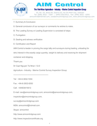 The Viet-Nhan Agriculture - Industry - MarineControl InspectionGroup
45, Str. 03, Ward 04, District 03, Ho Chi Minh City, Vietnam
Tel. (848) 3832 - 7204 – (849) 03615612, Fax: (848) 3832 - 8393
aimcontrol@hotmail.com, ceo@aimcontrolgroup.com, www.aimcontrolgroup.com
9
9
7. Summary & Conclusion
8. General conclusion of our surveyor or comments he wishes to make.
B. The Loading Survey or Loading Supervision is consisted of steps
C: Fumigation
D: Sealing and witness verification
E: Certification and Report
AIM Control a leader in proving the cargo tally and surveyors during loading, unloading for
who interest in the exactly cargo quantity, weight to delivery and receiving for shipment
container and shipping.
Thank you
Dr Capt Nguyen Te Nhan / G.D
Agriculture - Industry - Marine Control Survey Inspection Group
-------------------------------------------------------
Tel : +84-8-3832-7204
Fax : +84-8-3832-8393
Cell : +84903615612
E-mail: ceo@aimcontrolgroup.com; aimcontrol@aimcontrolgroup.com;
inspection@aimcontrolgroup.com,
survey@aimcontrolgroup.com
MSN: aimcontrol@hotmail.com
Skype: aimcontrol
http://www.aimcontrolgroup.com
http://www.inspectioncertificate.org
 