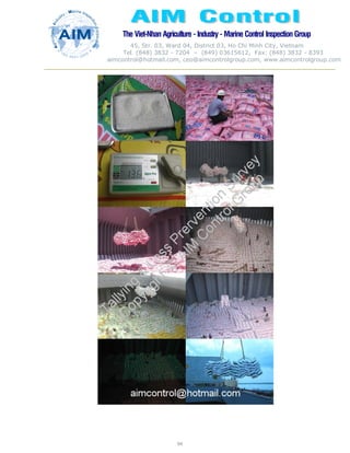The Viet-Nhan Agriculture - Industry - MarineControl InspectionGroup
45, Str. 03, Ward 04, District 03, Ho Chi Minh City, Vietnam
Tel. (848) 3832 - 7204 – (849) 03615612, Fax: (848) 3832 - 8393
aimcontrol@hotmail.com, ceo@aimcontrolgroup.com, www.aimcontrolgroup.com
94
94
 