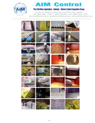 The Viet-Nhan Agriculture - Industry - MarineControl InspectionGroup
45, Str. 03, Ward 04, District 03, Ho Chi Minh City, Vietnam
Tel. (848) 3832 - 7204 – (849) 03615612, Fax: (848) 3832 - 8393
aimcontrol@hotmail.com, ceo@aimcontrolgroup.com, www.aimcontrolgroup.com
102
102
 