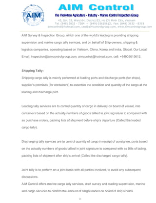 The Viet-Nhan Agriculture - Industry - MarineControl InspectionGroup
45, Str. 03, Ward 04, District 03, Ho Chi Minh City, Vietnam
Tel. (848) 3832 - 7204 – (849) 03615612, Fax: (848) 3832 - 8393
aimcontrol@hotmail.com, ceo@aimcontrolgroup.com, www.aimcontrolgroup.com
21
AIM Survey & Inspection Group, which one of the world’s leading in providing shipping
supervision and marine cargo tally services, and on behalf of Ship-owners, shipping &
logistics companies, operating based on Vietnam, China, Korea and India, Global. Our Local
Email: inspection@aimcontrolgroup.com, aimcontrol@hotmail.com, cell: +84903615612.
Shipping Tally:
Shipping cargo tally is mainly performed at loading ports and discharge ports (for ships),
supplier’s premises (for containers) to ascertain the condition and quantity of the cargo at the
loading and discharge port.
Loading tally services are to control quantity of cargo in delivery on board of vessel, into
containers based on the actually numbers of goods tallied in joint signature to compared with
as purchase orders, packing lists of shipment before ship’s departure (Called the loaded
cargo tally).
Discharging tally services are to control quantity of cargo in receipt of consignee, ports based
on the actually numbers of goods tallied in joint signature to compared with as Bills of lading,
packing lists of shipment after ship’s arrival (Called the discharged cargo tally).
Joint tally is to perform on a joint basis with all parties involved, to avoid any subsequent
discussions.
AIM Control offers marine cargo tally services, draft survey and loading supervision, marine
and cargo services to confirm the amount of cargo loaded on board of ship’s holds
 