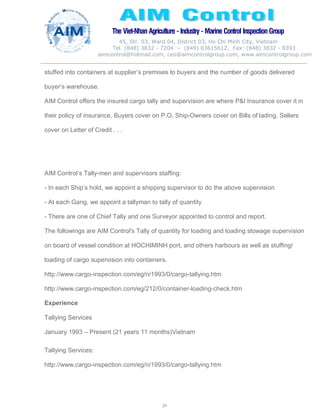 The Viet-Nhan Agriculture - Industry - MarineControl InspectionGroup
45, Str. 03, Ward 04, District 03, Ho Chi Minh City, Vietnam
Tel. (848) 3832 - 7204 – (849) 03615612, Fax: (848) 3832 - 8393
aimcontrol@hotmail.com, ceo@aimcontrolgroup.com, www.aimcontrolgroup.com
24
stuffed into containers at supplier’s premises to buyers and the number of goods delivered
buyer’s warehouse.
AIM Control offers the insured cargo tally and supervision are where P&I Insurance cover it in
their policy of insurance, Buyers cover on P.O, Ship-Owners cover on Bills of lading, Sellers
cover on Letter of Credit . . .
AIM Control’s Tally-men and supervisors staffing:
- In each Ship’s hold, we appoint a shipping supervisor to do the above supervision
- At each Gang, we appoint a tallyman to tally of quantity
- There are one of Chief Tally and one Surveyor appointed to control and report.
The followings are AIM Control's Tally of quantity for loading and loading stowage supervision
on board of vessel condition at HOCHIMINH port, and others harbours as well as stuffing/
loading of cargo supervision into containers.
http://www.cargo-inspection.com/eg/n/1993/0/cargo-tallying.htm
http://www.cargo-inspection.com/eg/212/0/container-loading-check.htm
Experience
Tallying Services
January 1993 – Present (21 years 11 months)Vietnam
Tallying Services:
http://www.cargo-inspection.com/eg/n/1993/0/cargo-tallying.htm
 