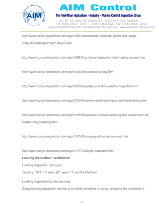 The Viet-Nhan Agriculture - Industry - MarineControl InspectionGroup
45, Str. 03, Ward 04, District 03, Ho Chi Minh City, Vietnam
Tel. (848) 3832 - 7204 – (849) 03615612, Fax: (848) 3832 - 8393
aimcontrol@hotmail.com, ceo@aimcontrolgroup.com, www.aimcontrolgroup.com
26
http://www.cargo-inspection.com/eg/n/383/0/commodity-products-goods-and-cargo-
inspection-transportation-at-sea.htm
http://www.cargo-inspection.com/eg/n/388/0/container-inspection-and-marine-survey.htm
http://www.cargo-inspection.com/eg/n/403/0/insurance-survey.htm
http://www.cargo-inspection.com/eg/n/415/0/quality-control-/-quantity-inspection.htm
http://www.cargo-inspection.com/eg/s/276/0/marine-vessel-surveyors-and-consultancy.htm
http://www.cargo-inspection.com/eg/n/416/0/inspection-of-load-securing-and-supervision-of-
loaded-cargo-lashing.htm
http://www.cargo-inspection.com/eg/n/1874/0/cargo-quality-claim-survey.htm
http://www.cargo-inspection.com/eg/n/1477/0/cargo-inspection.htm
Loading inspection / verification
Loading Inspection Surveyor
January 1993 – Present (21 years 11 months)Vietnam
Loading inspection/survey services
Cargo loading inspection service is to check condition of cargo, checking the condition of
 
