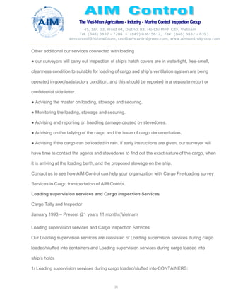 The Viet-Nhan Agriculture - Industry - MarineControl InspectionGroup
45, Str. 03, Ward 04, District 03, Ho Chi Minh City, Vietnam
Tel. (848) 3832 - 7204 – (849) 03615612, Fax: (848) 3832 - 8393
aimcontrol@hotmail.com, ceo@aimcontrolgroup.com, www.aimcontrolgroup.com
30
Other additional our services connected with loading
● our surveyors will carry out Inspection of ship’s hatch covers are in watertight, free-smell,
cleanness condition to suitable for loading of cargo and ship’s ventilation system are being
operated in good/satisfactory condition, and this should be reported in a separate report or
confidential side letter.
● Advising the master on loading, stowage and securing.
● Monitoring the loading, stowage and securing.
● Advising and reporting on handling damage caused by stevedores.
● Advising on the tallying of the cargo and the issue of cargo documentation.
● Advising if the cargo can be loaded in rain. If early instructions are given, our surveyor will
have time to contact the agents and stevedores to find out the exact nature of the cargo, when
it is arriving at the loading berth, and the proposed stowage on the ship.
Contact us to see how AIM Control can help your organization with Cargo Pre-loading survey
Services in Cargo transportation of AIM Control.
Loading supervision services and Cargo inspection Services
Cargo Tally and Inspector
January 1993 – Present (21 years 11 months)Vietnam
Loading supervision services and Cargo inspection Services
Our Loading supervision services are consisted of Loading supervision services during cargo
loaded/stuffed into containers and Loading supervision services during cargo loaded into
ship’s holds
1/ Loading supervision services during cargo loaded/stuffed into CONTAINERS:
 