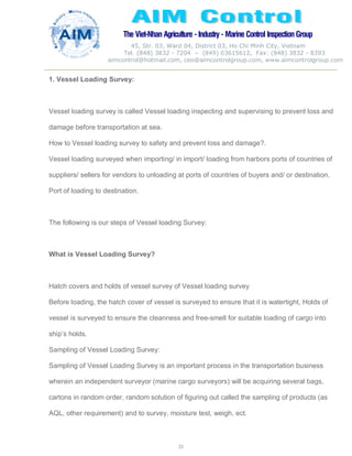 The Viet-Nhan Agriculture - Industry - MarineControl InspectionGroup
45, Str. 03, Ward 04, District 03, Ho Chi Minh City, Vietnam
Tel. (848) 3832 - 7204 – (849) 03615612, Fax: (848) 3832 - 8393
aimcontrol@hotmail.com, ceo@aimcontrolgroup.com, www.aimcontrolgroup.com
33
1. Vessel Loading Survey:
Vessel loading survey is called Vessel loading inspecting and supervising to prevent loss and
damage before transportation at sea.
How to Vessel loading survey to safety and prevent loss and damage?.
Vessel loading surveyed when importing/ in import/ loading from harbors ports of countries of
suppliers/ sellers for vendors to unloading at ports of countries of buyers and/ or destination.
Port of loading to destination.
The following is our steps of Vessel loading Survey:
What is Vessel Loading Survey?
Hatch covers and holds of vessel survey of Vessel loading survey
Before loading, the hatch cover of vessel is surveyed to ensure that it is watertight, Holds of
vessel is surveyed to ensure the cleanness and free-smell for suitable loading of cargo into
ship’s holds.
Sampling of Vessel Loading Survey:
Sampling of Vessel Loading Survey is an important process in the transportation business
wherein an independent surveyor (marine cargo surveyors) will be acquiring several bags,
cartons in random order, random solution of figuring out called the sampling of products (as
AQL, other requirement) and to survey, moisture test, weigh, ect.
 