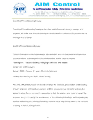 The Viet-Nhan Agriculture - Industry - MarineControl InspectionGroup
45, Str. 03, Ward 04, District 03, Ho Chi Minh City, Vietnam
Tel. (848) 3832 - 7204 – (849) 03615612, Fax: (848) 3832 - 8393
aimcontrol@hotmail.com, ceo@aimcontrolgroup.com, www.aimcontrolgroup.com
34
Quantity of Vessel Loading Survey:
Quantity of Vessel Loading Survey on the other hand of our marine cargo surveyor and
inspector will make sure that the quantity of the shipment is correct to avoid problems as the
shortage of lot of cargo.
Quality of Vessel Loading Survey:
Quality of Vessel Loading Survey keeps you monitored with the quality of the shipment that
you ordered and by the expertise of our independent marine cargo surveyors
Packing list / Tally and Sealing / Tallying Certificate and Report
Cargo Tally and Surveyors
January 1993 – Present (21 years 11 months)Vietnam
Packing and Marking of Cargo Loaded Survey:
Also, the AIMControlGroup.Com should not forget the neatness, presentation and the safety
of every shipment on those bags, cartons and this procedure must not be forgotten in the
Vessel Loading Survey concept. In connection to that, the strategy also helps to know if the
shipment are good to go by the requirements of its positioning in the bags and the packaging
itself as well writing and printing of marking, material made bags aiming meet to the standard
of selling in market, transportation.
 