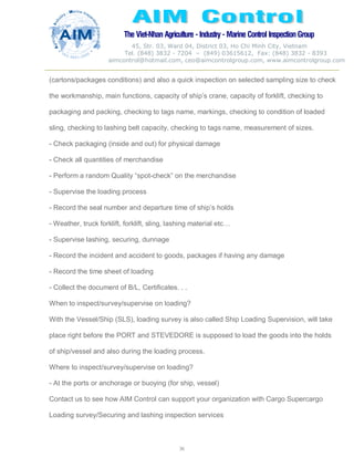 The Viet-Nhan Agriculture - Industry - MarineControl InspectionGroup
45, Str. 03, Ward 04, District 03, Ho Chi Minh City, Vietnam
Tel. (848) 3832 - 7204 – (849) 03615612, Fax: (848) 3832 - 8393
aimcontrol@hotmail.com, ceo@aimcontrolgroup.com, www.aimcontrolgroup.com
36
(cartons/packages conditions) and also a quick inspection on selected sampling size to check
the workmanship, main functions, capacity of ship’s crane, capacity of forklift, checking to
packaging and packing, checking to tags name, markings, checking to condition of loaded
sling, checking to lashing belt capacity, checking to tags name, measurement of sizes.
- Check packaging (inside and out) for physical damage
- Check all quantities of merchandise
- Perform a random Quality “spot-check” on the merchandise
- Supervise the loading process
- Record the seal number and departure time of ship’s holds
- Weather, truck forklift, forklift, sling, lashing material etc…
- Supervise lashing, securing, dunnage
- Record the incident and accident to goods, packages if having any damage
- Record the time sheet of loading
- Collect the document of B/L, Certificates. . .
When to inspect/survey/supervise on loading?
With the Vessel/Ship (SLS), loading survey is also called Ship Loading Supervision, will take
place right before the PORT and STEVEDORE is supposed to load the goods into the holds
of ship/vessel and also during the loading process.
Where to inspect/survey/supervise on loading?
- At the ports or anchorage or buoying (for ship, vessel)
Contact us to see how AIM Control can support your organization with Cargo Supercargo
Loading survey/Securing and lashing inspection services
 