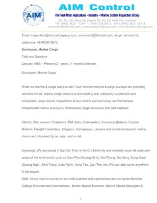The Viet-Nhan Agriculture - Industry - MarineControl InspectionGroup
45, Str. 03, Ward 04, District 03, Ho Chi Minh City, Vietnam
Tel. (848) 3832 - 7204 – (849) 03615612, Fax: (848) 3832 - 8393
aimcontrol@hotmail.com, ceo@aimcontrolgroup.com, www.aimcontrolgroup.com
37
Email: inspection@aimcontrolgroup.com, aimcontrol@hotmail.com, skype: aimcontrol,
cellphone: +84903615612
Surveyors, Marine Cargo
Tally and Surveyor
January 1993 – Present (21 years 11 months)Vietnam
Surveyors, Marine Cargo
What our marine & cargo surveys are?: Our Vietnam marine & cargo surveys are providing
services of hull, marine cargo surveys & port loading and unloading supervision and
consultant, cargo claims, inspections & loss control carried out by our Vietnamese
independent marine surveyors, Vietnamese cargo surveyors and port captains.
Clients: Ship owners, Charterers, P&I clubs, Underwriters, Insurance Brokers, Custom
Brokers, Freight Forwarders, Shippers, Consignees, Lawyers and others involved in marine
claims and shipment by air, sea, land or rail.
Coverage: We are based in Sai Gon Port, in Ho Chi Minh city and normally cover all ports and
areas of the north-south such as Cam Pha (Quang Ninh), Hai Phong, Da Nang, Dung Quat
(Quang Ngãi), Nha Trang, Cam Ranh, Vung Tau, Can Tho, etc. We can also cover anywhere
in the region.
Staff: All our marine surveyors are well qualified and experienced and comprise Maritime
College (Vietnam and International), former Master Mariners, Marine Claims Managers &
 