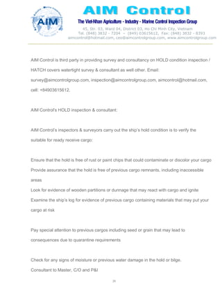 The Viet-Nhan Agriculture - Industry - MarineControl InspectionGroup
45, Str. 03, Ward 04, District 03, Ho Chi Minh City, Vietnam
Tel. (848) 3832 - 7204 – (849) 03615612, Fax: (848) 3832 - 8393
aimcontrol@hotmail.com, ceo@aimcontrolgroup.com, www.aimcontrolgroup.com
39
AIM Control is third party in providing survey and consultancy on HOLD condition inspection /
HATCH covers watertight survey & consultant as well other. Email:
survey@aimcontrolgroup.com, inspection@aimcontrolgroup.com, aimcontrol@hotmail.com,
cell: +84903615612.
AIM Control's HOLD inspection & consultant:
AIM Control’s inspectors & surveyors carry out the ship’s hold condition is to verify the
suitable for ready receive cargo:
Ensure that the hold is free of rust or paint chips that could contaminate or discolor your cargo
Provide assurance that the hold is free of previous cargo remnants, including inaccessible
areas
Look for evidence of wooden partitions or dunnage that may react with cargo and ignite
Examine the ship’s log for evidence of previous cargo containing materials that may put your
cargo at risk
Pay special attention to previous cargos including seed or grain that may lead to
consequences due to quarantine requirements
Check for any signs of moisture or previous water damage in the hold or bilge.
Consultant to Master, C/O and P&I
 